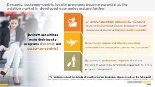 33 Wnsdecisionpoint.com
Dynamic, customer-centric loyalty programs become essential as the
aviation market in developed economies mature further
But how can airlines
make their loyalty
programs dynamic and
customer-centric?
To read more about the details of loyalty program strategies, please download the full report
By identifying profitable customers by forecasting
future revenue and participation frequency in loyalty
programs and allocating segment specific rewards?
By promoting simpler and effective operating
environment for airlines, their partners and customers?
By catering to underserved segments like leisure
travelers by adopting a differentiated approach to loyalty
program management?
3 Wnsdecisionpoint.com
 