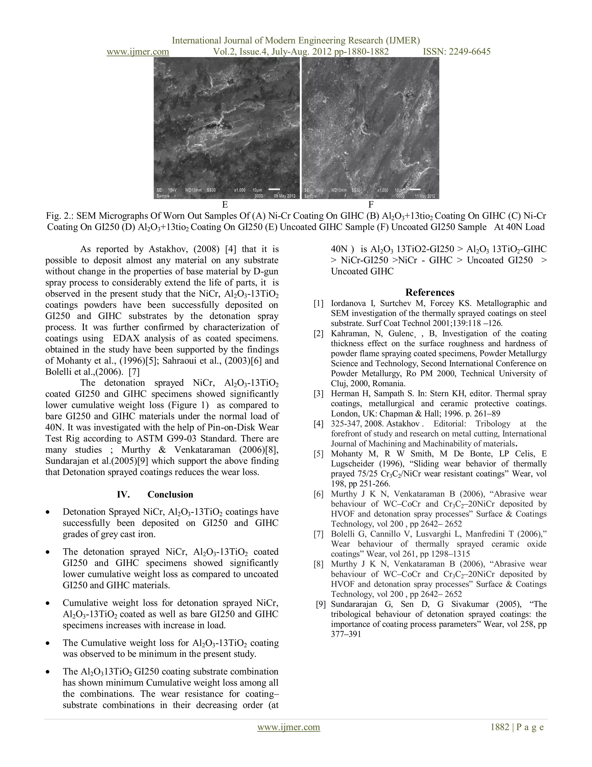 International Journal of Modern Engineering Research (IJMER)
                www.ijmer.com               Vol.2, Issue.4, July-Aug. 2012 pp-1880-1882       ISSN: 2249-6645




                                         E                                 F
Fig. 2.: SEM Micrographs Of Worn Out Samples Of (A) Ni-Cr Coating On GIHC (B) Al2O3+13tio2 Coating On GIHC (C) Ni-Cr
Coating On GI250 (D) Al2O3+13tio2 Coating On GI250 (E) Uncoated GIHC Sample (F) Uncoated GI250 Sample At 40N Load

          As reported by Astakhov, (2008) [4] that it is               40N ) is Al2O3 13TiO2-GI250 > Al2O3 13TiO2-GIHC
possible to deposit almost any material on any substrate               > NiCr-GI250 >NiCr - GIHC > Uncoated GI250 >
without change in the properties of base material by D-gun             Uncoated GIHC
spray process to considerably extend the life of parts, it is
observed in the present study that the NiCr, Al 2O3-13TiO2                                  References
coatings powders have been successfully deposited on              [1] Iordanova I, Surtchev M, Forcey KS. Metallographic and
GI250 and GIHC substrates by the detonation spray                      SEM investigation of the thermally sprayed coatings on steel
process. It was further confirmed by characterization of               substrate. Surf Coat Technol 2001;139:118 –126.
                                                                  [2] Kahraman, N, Gulenc¸ , B, Investigation of the coating
coatings using EDAX analysis of as coated specimens.                   thickness effect on the surface roughness and hardness of
obtained in the study have been supported by the findings              powder flame spraying coated specimens, Powder Metallurgy
of Mohanty et al., (1996)[5]; Sahraoui et al., (2003)[6] and           Science and Technology, Second International Conference on
Bolelli et al.,(2006). [7]                                             Powder Metallurgy, Ro PM 2000, Technical University of
          The detonation sprayed NiCr, Al2O3-13TiO2                    Cluj, 2000, Romania.
coated GI250 and GIHC specimens showed significantly              [3] Herman H, Sampath S. In: Stern KH, editor. Thermal spray
lower cumulative weight loss (Figure 1) as compared to                 coatings, metallurgical and ceramic protective coatings.
bare GI250 and GIHC materials under the normal load of                 London, UK: Chapman & Hall; 1996. p. 261–89
40N. It was investigated with the help of Pin-on-Disk Wear        [4] 325-347, 2008. Astakhov . Editorial: Tribology at the
                                                                       forefront of study and research on metal cutting, International
Test Rig according to ASTM G99-03 Standard. There are
                                                                       Journal of Machining and Machinability of materials.
many studies ; Murthy & Venkataraman (2006)[8],                   [5] Mohanty M, R W Smith, M De Bonte, LP Celis, E
Sundarajan et al.(2005)[9] which support the above finding             Lugscheider (1996), “Sliding wear behavior of thermally
that Detonation sprayed coatings reduces the wear loss.                prayed 75/25 Cr3C2/NiCr wear resistant coatings” Wear, vol
                                                                       198, pp 251-266.
                  IV.     Conclusion                              [6] Murthy J K N, Venkataraman B (2006), “Abrasive wear
                                                                       behaviour of WC–CoCr and Cr3C2–20NiCr deposited by
   Detonation Sprayed NiCr, Al2O3-13TiO2 coatings have                HVOF and detonation spray processes” Surface & Coatings
    successfully been deposited on GI250 and GIHC                      Technology, vol 200 , pp 2642– 2652
    grades of grey cast iron.                                     [7] Bolelli G, Cannillo V, Lusvarghi L, Manfredini T (2006),”
                                                                       Wear behaviour of thermally sprayed ceramic oxide
   The detonation sprayed NiCr, Al2O3-13TiO2 coated                   coatings” Wear, vol 261, pp 1298–1315
    GI250 and GIHC specimens showed significantly                 [8] Murthy J K N, Venkataraman B (2006), “Abrasive wear
    lower cumulative weight loss as compared to uncoated               behaviour of WC–CoCr and Cr3C2–20NiCr deposited by
    GI250 and GIHC materials.                                          HVOF and detonation spray processes” Surface & Coatings
                                                                       Technology, vol 200 , pp 2642– 2652
   Cumulative weight loss for detonation sprayed NiCr,            [9] Sundararajan G, Sen D, G Sivakumar (2005), “The
    Al2O3-13TiO2 coated as well as bare GI250 and GIHC                 tribological behaviour of detonation sprayed coatings: the
    specimens increases with increase in load.                         importance of coating process parameters” Wear, vol 258, pp
                                                                       377–391
   The Cumulative weight loss for Al2O3-13TiO2 coating
    was observed to be minimum in the present study.
   The Al2O313TiO2 GI250 coating substrate combination
    has shown minimum Cumulative weight loss among all
    the combinations. The wear resistance for coating–
    substrate combinations in their decreasing order (at

                                                       www.ijmer.com                                                 1882 | P a g e
 