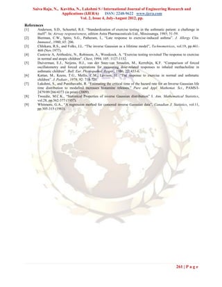 Saiva Raju, N., Kavitha, N., Lakshmi S / International Journal of Engineering Research and
                      Applications (IJERA) ISSN: 2248-9622 www.ijera.com
                                 Vol. 2, Issue 4, July-August 2012, pp.
References
[1]     Anderson, S.D., Schoettel, R.E. “Standardization of exercise testing in the asthmatic patient: a challenge in
        itself”. In: Airway responsiveness, edition Astra Pharmaceuticals Ltd., Mississanga, 1985; 51-59.
[2]     Bierman, C.W., Spiro, S.G., Patheram, I., “Late response to exercise-induced asthma”. J. Allergy Clin.
        Immunol., 1980; 65: 206.
[3]     Chhikara, R.S., and Folks, J.L. “The inverse Gaussian as a lifetime model”, Technometrices, vol.19, pp.461-
        468 (Nov.1977).
[4]     Custovie A, Arithodzic, N., Robinson, A., Woodcock, A. “Exercise testing revisited The response to exercise
        in normal and atopic children”. Chest, 1994; 105: 1127-1132.
[5]     Duiverman, E.J., Neijens, H.J., van der Snee-van Smaalen, M., Kerrebijn, K.F. “Comparison of forced
        oscillatometry and forced expirations for measuring dose-related responses to inhaled methacholine in
        asthmatic children”. Bull. Eur. Physiopathol. Respir., 1986; 22: 433-6.
[6]     Kattan, M., Keens, T.G., Mellis, C.M., Levison, H. “The response to exercise in normal and asthmatic
        children”. J. Pediatr., 1978; 92: 718-721.
[7]     Lakshmi, S., and Punithavathi, R. “Estimating the critical time of the hazard rate for an Inverse Gaussian life
        time distribution to modafinil increases histamine releases.” Pure and Appl. Mathemat. Sci., PAMS/I-
        2479/09/266/4373 (in print) (2009).
[8]     Tweedie, M.C.K., “Statistical Properties of inverse Gaussian distribution” I. Ann. Mathematical Statistics,
        vol.28, pp.362-377 (1957).
[9]     Whitmore, G.A., “A regression method for censored inverse Gaussian data”, Canadian J. Statistics, vol.11,
        pp.305-315 (1983).




                                                                                                       261 | P a g e
 
