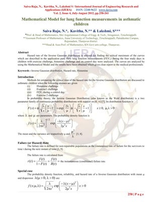Saiva Raju, N., Kavitha, N., Lakshmi S / International Journal of Engineering Research and
                     Applications (IJERA) ISSN: 2248-9622 www.ijera.com
                            Vol. 2, Issue 4, July-August 2012, pp.258-261

   Mathematical Model for lung function measurements in asthmatic
                              children
                             Saiva Raju, N.*, Kavitha, N.** & Lakshmi, S***
        *Prof. & Head of Mathematics, Shri Angalamman College of Engg. & Tech., Siruganoor, Tiruchirappalli.
     **Assistant Professor of Mathematics, Anna University of Technology, Tiruchirappalli, Pattukkottai Campus,
                                           Rajamadam, Thanjavur district.
                      ***Head & Asso.Prof. of Mathematics, KN Govt arts college, Thanjavur .

Abstract
         Hazard rate of the Inverse Gaussian distribution is utilized for finding the critical maximum of the curves
which are described in the application part. Here lung function measurements (FEV 1) during the four study days in
children with exercise challenge, histamine challenge and on control day were analyzed. The curves are analyzed by
using the Mathematical Model and the results have been obtained which gives clear report to the medical professionals.

Keywords : Inverse Gaussian distribution, Hazard rate, Histamine

Introduction
         Methods for estimating the critical time of the hazard rate for the Inverse Gaussian distribution are discussed to
asthmatic children when the following stresses are given
         (i)      Histamine challenge
         (ii)     Exercise1 challenge
         (iii)    FEV1 during a control day
         (iv)     Exercise 2 challenge
         In probability theory, the Inverse Gaussian Distribution (also known as the Wald distribution) is a two
parameter family of continuous probability distributions with support on (0, ) [7]. Its distribution function is
                          x           2     x  
            F ( x)        1   exp         1                       x  0, ,   0
                        x                x   
where       and      are parameters. The probability density function is

                        
                                1/ 2
                                            ( x  )2 
             f ( x)                  exp 
                       2x3 
                                           22 x      
                                                        
                                                         3
The mean and the variance are respectively  and              [3, 8].
                                                         
Failure (or Hazard) Rate
         The failure rate is defined for non-repairable populations as the (instaneous) rate of failure for the survivors to
time t during the next instant of time [3, 9].

            The failure rate is calculated from
                          f (t )   f (t )
            r (t )                          the instantaneous (conditional) failure rate.
                       1  F (t ) R(t )

Special case
         The probability density function, reliability, and hazard rate of a Inverse Gaussian distribution with mean 
and dispersion (  0,   0) are:

                                            ( x  ) 2 
             f ( x; , )            exp 
                                           2 2 x  x  0
                                                           
                                 2x3                     
                                                                                                           258 | P a g e
 