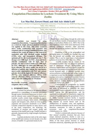 Lee Mao Rui, Zawawi Daud, Abd Aziz Abdul Latif / International Journal of Engineering
           Research and Applications (IJERA) ISSN: 2248-9622 www.ijera.com
                   Vol. 2, Issue 5, September- October 2012, pp.218-226
Coagulation-Flocculation In Leachate Treatment By Using Micro
                            Zeolite
                Lee Mao Rui, Zawawi Daud, and Abd Aziz Abdul Latif
  *F. A. Author is with the Civil Engineering Department, University of Tun Hussein onn, 86400 Parit Raja, Batu
                                             Pahat, Johor, Malaysia.
  **S. B. Author, was with Civil Engineering Department, University of Tun Hussein onn, 86400 Parit Raja, Batu
                                             Pahat, Johor, Malaysia.
   ***T. C. Author is with the Civil Engineering Department, University of Tun Hussein onn, 86400 Parit Raja,
                                          Batu Pahat, Johor, Malaysia.


Abstract                                                      infiltered water, which passes through the solid waste
         Leachate     was     treated     by    using         fill and facilitates transfer of contaminants from solid
coagulation-flocculation. Coagulation-flocculation            phase to liquid phase (Parkes et al., 2007). Due to the
as a relatively simple physical-chemical technique            inhomogeneous nature of the waste and because of the
was applied in this study. This study examined                differing compaction densities, water percolates
micro zeolite combination with coagulant and                  through and appears as leachate at the base of the site.
coagulant aids in treating a stabilized leachate, and
compared the results in respect to the removal of                      Depending of the on the geographical and
suspended solid (SS), chemical oxygen demand                  geological nature of a landfill site, leachate may seep
(COD), color and ammoniacal nitrogen. The                     into the ground and possibly enter groundwater
optimum pH for the tested coagulants was 7. The               sources. Thus it can be major cause of groundwater
dosages were 2000 mg/L for PAC, alum and ferric               pollution (Cook & Fritz 2002; Mor et al., 2006).
chloride combination with 10 mg/L dose of                                Landfill leachate has an impact on the
polymer. the dose of micro zeolite were 1000 mg/L             environment because it has very dangerous pollutants
for PAC, 4000 mg/L for alum and 2000 mg/L for                 such as ammonium nitrogen, biodegradable and
ferric chloride. The micro zeolite was sieved in 6            refractory organic matter and heavy matals. In fact, the
different of particle size. Among the experiments,            ammonium concentration in leachtae found to be up to
micro zeolite combination with PAC and cationic               several thousand mg/L. in addition, leachate cause
polymer showed the highest SS removal efficiency              serious pollution to groundwater and surface waters. It
(99.7%), color removal efficiency (96%), COD                  is important to note that the chemical characteristic of
removal efficiency (76%), ammoniacal nitrogen                 leachate varies and as a function of a number of factors
(68%) and with settling time for 30 minute.                   such as waste composition, the degradation degree of
                                                              waste, moisture content, hydrological and climatic
Keywords—Leachate,            coagulation-flocculation,       conditions (Sartaj et al., 2010).
coagulant, micro zeolite                                               Contamination of groundwater by landfill
                                                              leachate, posing a risk to downstream surface waters
I. INTRODUCTION                                               and wells, is considered to constitute the major
          Leachates are defined as the aqueous effluent       environmental concern associated with the measures to
generated as a consequence of rainwater percolation           control leaking into the groundwater, and the
through wastes, biochemical processes in waste’s cells        significant resources spent in remediation, support the
and the inherent water content of wastes themselves.          concern of leachtae entering the groundwater (Veli et
Leachate usually contain large amounts of organic             al., 2008). Leachate treatment facility is required
matter, ammonia nitrogen, heavy metals, chlorinated           before discharging leachate into the environment and
organic and inorganic salts, which are toxic to living        this depends on several factors such as the
organisms and ecosystem (Zouboulis et al., 2008).             characteristics of leachate, costs, and regulations.
Leachate composition depends on many factors such             Specific treatment techniques can be used to treat this
as the waste composition, site hydrology, the                 hazardous wastewater in order to protect the
availability of moisture and oxygen, design and               ecosystem      such      as    coagulation-flocculation
operation of the landfill and its age. Landfill leachate is   (Abdulhussain et al., 2009).
generally characterized by a high strength of pollutants               Zeolite is commercially attractive because of
(Chen., 1996).                                                their unusual crystalline structures that give them
          Leachate production starts at the early stages      unique chemical properties. Zeolite is seen as a
of the landfill and continue several decades even after       potential adsorbent for natural gas/methane due to the
closure of landfill. It is generated mainly by the            ability of the micro porous structure to adsorb
                                                              molecules selectively, depending upon the size of the



                                                                                                     218 | P a g e
 
