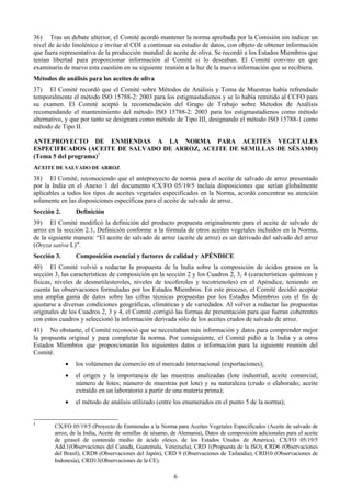 36) Tras un debate ulterior, el Comité acordó mantener la norma aprobada por la Comisión sin indicar un
nivel de ácido linolénico e invitar al COI a continuar su estudio de datos, con objeto de obtener información
que fuera representativa de la producción mundial de aceite de oliva. Se recordó a los Estados Miembros que
tenían libertad para proporcionar información al Comité si lo deseaban. El Comité convino en que
examinaría de nuevo esta cuestión en su siguiente reunión a la luz de la nueva información que se recibiera.
Métodos de análisis para los aceites de oliva
37) El Comité recordó que el Comité sobre Métodos de Análisis y Toma de Muestras había refrendado
temporalmente el método ISO 15788-2: 2003 para los estigmastadienos y se lo había remitido al CCFO para
su examen. El Comité aceptó la recomendación del Grupo de Trabajo sobre Métodos de Análisis
recomendando el mantenimiento del método ISO 15788-2: 2003 para los estigmastadienos como método
alternativo, y que por tanto se designara como método de Tipo III, designando el método ISO 15788-1 como
método de Tipo II.

ANTEPROYECTO DE ENMIENDAS A LA NORMA PARA ACEITES VEGETALES
ESPECIFICADOS (ACEITE DE SALVADO DE ARROZ, ACEITE DE SEMILLAS DE SÉSAMO)
(Tema 5 del programa)5
ACEITE DE SALVADO DE ARROZ
38) El Comité, reconociendo que el anteproyecto de norma para el aceite de salvado de arroz presentado
por la India en el Anexo 1 del documento CX/FO 05/19/5 incluía disposiciones que serían globalmente
aplicables a todos los tipos de aceites vegetales especificados en la Norma, acordó concentrar su atención
solamente en las disposiciones específicas para el aceite de salvado de arroz.
Sección 2.       Definición
39) El Comité modificó la definición del producto propuesta originalmente para el aceite de salvado de
arroz en la sección 2.1, Definición conforme a la fórmula de otros aceites vegetales incluidos en la Norma,
de la siguiente manera: “El aceite de salvado de arroz (aceite de arroz) es un derivado del salvado del arroz
(Oryza sativa L)”.
Sección 3.       Composición esencial y factores de calidad y APÉNDICE
40) El Comité volvió a redactar la propuesta de la India sobre la composición de ácidos grasos en la
sección 3, las características de composición en la sección 2 y los Cuadros 2, 3, 4 (características químicas y
físicas, niveles de desmetilesteroles, niveles de tocoferoles y tocotrienoles) en el Apéndice, teniendo en
cuenta las observaciones formuladas por los Estados Miembros. En este proceso, el Comité decidió aceptar
una amplia gama de datos sobre las cifras técnicas propuestas por los Estados Miembros con el fin de
ajustarse a diversas condiciones geográficas, climáticas y de variedades. Al volver a redactar las propuestas
originales de los Cuadros 2, 3 y 4, el Comité corrigió las formas de presentación para que fueran coherentes
con estos cuadros y seleccionó la información derivada sólo de los aceites crudos de salvado de arroz.
41) No obstante, el Comité reconoció que se necesitaban más información y datos para comprender mejor
la propuesta original y para completar la norma. Por consiguiente, el Comité pidió a la India y a otros
Estados Miembros que proporcionarán los siguientes datos e información para la siguiente reunión del
Comité.
             •   los volúmenes de comercio en el mercado internacional (exportaciones);
             •   el origen y la importancia de las muestras analizadas (lote industrial; aceite comercial;
                 número de lotes; número de muestras por lote) y su naturaleza (crudo o elaborado; aceite
                 extraído en un laboratorio a partir de una materia prima);
             •   el método de análisis utilizado (entre los enumerados en el punto 5 de la norma);


5
        CX/FO 05/19/5 (Proyecto de Enmiendas a la Norma para Aceites Vegetales Especificados (Aceite de salvado de
        arroz, de la India, Aceite de semillas de sésamo, de Alemania), Datos de composición adicionales para el aceite
        de girasol de contenido medio de ácido oleico, de los Estados Unidos de América), CX/FO 05/19/5
        Add.1(Observaciones del Canadá, Guatemala, Venezuela), CRD 1(Propuesta de la ISO), CRD6 (Observaciones
        del Brasil), CRD8 (Observaciones del Japón), CRD 9 (Observaciones de Tailandia), CRD10 (Observaciones de
        Indonesia), CRD13(Observaciones de la CE).

                                                          6
 