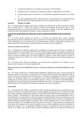 •   el método de análisis de los orizanoles en la sección 2.10 del Apéndice;
             •   aclaración sobre la existencia de los datos para el Delta-7-estigmastenol en el Cuadro 3;
             •   los datos totales para los tocoferoles y los tocotrienoles que deberían incluirse en el Cuadro
                 4;
             •   tres datos independientes para el Beta-tocoferol, el Gama-tocoferol y el Gama-tocotrienol
                 derivados del aceite crudo de salvado de arroz que deberían incluirse en el Cuadro 4.
Sección 8.       Métodos de análisis
42) El Comité aceptó la propuesta del Grupo de Trabajo sobre Métodos de Análisis, método de la AOAC
952.13; AOAC 942.17, o AOAC 958.15 para el arsénico como método del Codex de Tipo II. Otras
enmiendas propuestas en el documento CRD 16 por este grupo de trabajo ya han sido aprobadas por el
Comité del Codex sobre Métodos de Análisis y Toma de Muestras (CCMAS).
Anteproyecto de Enmienda a la Norma para Aceites Vegetales Especificados; aceite de salvado de
arroz
43) El Comité acordó adelantar al Trámite 5 el Proyecto de Enmienda para Aceites Vegetales
Especificados; aceite de salvado de arroz para su aprobación en el 28º período de sesiones de la Comisión del
Codex Alimentarius, con la condición de que se proporcionaran los datos e información solicitados en la
siguiente reunión del Comité para su examen ulterior de esta norma (véase el Apéndice V).

ACEITE DE SEMILLAS DE SÉSAMO

44) La delegación de Alemania explicó que la composición de ácidos grasos del aceite de semillas de
sésamo propuesta en el documento CX/FO 05/19/5 se había tomado de datos de muestras procedentes de
diversos países. El Comité observó que varias delegaciones también habían presentado datos adicionales
sobre los niveles de ácidos grasos. El Comité modificó los datos de varios ácidos grasos del aceite de
semillas de sésamo (C16:1, C18:0, C18:1, C18:3, C20:00, C22:00) para ajustar todos los datos propuestos de
estos países.

45) El Comité acordó remitir las enmiendas a la Comisión para su aprobación en el Trámite 8, con la
omisión de los Trámites 6 y 7 (véase el Apéndice III).

DATOS ADICIONALES DE COMPOSICIÓN PARA EL ACEITE DE GIRASOL DE CONTENIDO MEDIO DE ÁCIDO
OLEICO

46) El Comité recordó que la Comisión había aprobado las disposiciones para el aceite de girasol de
contenido medio de ácido oleico. La delegación de los Estados Unidos presentó datos adicionales sobre el
aceite de girasol de contenido medio de ácido oleico, en respuesta a la pregunta del Comité en su última
reunión. La delegación propuso que se modificaron varios datos fundamentales, como por ejemplo la
composición de ácidos grasos, las características químicas y físicas y los niveles de desmetilesteroles y
tocoferoles de los aceites de girasol de contenido medio de ácido oleico. El Comité examina esta solicitud y
decidió proponer esta enmienda a la Comisión como trabajo nuevo para su aprobación.

NORMA ISO

47) El observador de la FOSFA, en nombre de la ISO, presentó la propuesta de que se modificaran varios
nombres de aceites y los nombres botánicos de semillas originales en la sección 2.1 de la Norma del Codex
para Aceites Vegetales Especificados conforme a la Norma ISO 5507:2002 (Semillas oleaginosas, grasas y
aceites vegetales - Nomenclatura). El observador señaló que debía evitarse la incompatibilidades entre la
norma del Codex y la norma ISO, con objeto de asegurar una identificación clara de los productos de aceite
comercializados a nivel internacional sin malentendidos o confusiones sobre los nombres. La delegación de
Indonesia señaló que debían añadirse las especies “Elaeis oleifera (Kunth) Cortes” y “Elaeis melanococca
autores non Gaertn” a las variedades de aceite de palma en la sección 2.1.9 para mantener la coherencia con
los nombres de las especies de los aceites de palma como las semillas originales de aceite de almendra de
palma en la sección 2.1.8. La delegación de Malasia se opuso a la inclusión de estas dos especies en la
sección 2.1.8, debido a que los datos sobre el aceite de almendra de palma en los cuadros de la Norma del


                                                       7
 