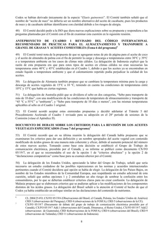 Codex se habían derivado únicamente de la especie “Elaeis guineensis”. El Comité también señaló que el
nombre de “aceite de nuez” no debería ser un nombre alternativo del aceite de cacahuete, pues los productos
de nuez y de cacahuete debían identificarse con claridad debido a los riesgos de alergia.

48) El Comité decidió pedir a la ISO que diera nuevas explicaciones sobre su propuesta y respondiera a las
preguntas planteadas por el Comité con el fin de examinar esta cuestión en la siguiente reunión.

ANTEPROYECTO DE CUADRO 1 REVISADO DEL CÓDIGO INTERNACIONAL
RECOMENDADO DE PRÁCTICAS PARA EL ALMACENAMIENTO Y TRANSPORTE A
GRANEL DE GRASAS Y ACEITES COMESTIBLES (Tema 6 del programa)6

49) El Comité tomó nota de la propuesta de que se agregaran notas de pie de página para el aceite de coco
y el aceite de almendra de palma con el fin de permitir la carga y descarga a temperaturas entre 30°C y 39°C
o a temperatura ambiente en los casos de climas más cálidos. La delegación de Indonesia explicó que la
razón de esta propuesta era que para estos tipos de aceites en climas cálidos no eran necesarias las
temperaturas entre 40°C y 45°C establecidas en el Cuadro 1, debido a que los aceites ya se encontraban en
estado líquido a temperatura ambiente y que el calentamiento repetido podía perjudicar la calidad de los
aceites.

50) La delegación de Alemania también propuso que se cambiara la temperatura mínima para la carga y
descarga de aceites vegetales de 15°C a 10 °C, teniendo en cuenta las condiciones de temperaturas entre
10°C y 15°C que había en ciertas regiones.

51) La delegación de Australia pidió que se dividiera el sebo en dos categorías, “Sebo para transporte de
más de 10 días”, con una modificación de las condiciones de temperatura de almacenamiento y transporte de
“45 °C a 55°C” a “ambiente”, y “Sebo para transporte de 10 días o menos”, con las mismas temperaturas
aplicables al sebo en el Cuadro 1 original.

52) El Comité acordó aceptar estas enmiendas propuestas y decidió adelantar al Trámite 5 del
Procedimiento Acelerado el Cuadro 1 revisado para su adopción en el 28º período de sesiones de la
Comisión (véase el Apéndice II).

DOCUMENTO DE DEBATE SOBRE LOS CRITERIOS PARA LA REVISIÓN DE LOS ACEITES
VEGETALES ESPECIFICADOS (Tema 7 del programa)7

53) El Comité recordó que en su última reunión la delegación del Canadá había propuesto que se
examinaran los criterios para dar una definición y un nombre apropiados del aceite vegetal con contenido
modificado de ácidos grasos de una manera más coherente y eficaz, debido al aumento potencial del número
de estos nuevos aceites. Tomando como base esta decisión se estableció el Grupo de Trabajo de
comunicación electrónica, presidido por el Canadá, y su informe se publicó como documento CX/FO
05/19/7, en el que se recomendaba el uso de la opción 1 de “criterios absolutos” y la opción 2 de
“declaraciones comparativas” como base para su examen ulterior por el Comité.

54) La delegación de los Estados Unidos, apreciando la labor del Grupo de Trabajo, señaló que sería
necesario un estudio cuidadoso de las posibles repercusiones en las normas y acuerdos internacionales
pertinentes cuando el Comité decidiera qué opción se había de elegir. La delegación de los Países Bajos, en
nombre de los Estados miembros de la Comunidad Europea, aun respaldando un estudio adicional de esta
cuestión, señaló que ambas opciones 1 y 2 entrañaban un alto riesgo de sembrar la confusión entre los
consumidores, por lo que se deberían establecer criterios claros para no crear confusión. La delegación de
Malasia propuso que se elaborasen criterios que se pudieran aplicar a las modificaciones de los componentes
distintos de los ácidos grasos. La delegación del Brasil señaló a la atención al Comité el hecho de que el
Codex ya había establecido un enfoque similar en las declaraciones del contenido de nutrientes.

6
        CL 2004/25-FO, CX/FO 05/19/6 (Observaciones del Brasil, el Canadá, Polonia, los Estados Unidos de América)
        CRD 3 (observaciones del Paraguay), CRD 4 (observaciones de la FOSFA), CRD 5 (observaciones de la CE).
7
        CX/FO 05/19/7 (Documento de debate del grupo de trabajo de comunicación electrónica presidido por el
        Canadá), CX/FO 05/19/7 Add.1 (observaciones del Canadá, Dinamarca, el Reino Unido), CX/FO 05/19/7 Add.2
        (observaciones de Guatemala), CRD 4(observaciones de la FOSFA), CRD 6 (observaciones del Brasil), CRD 9
        (observaciones de Tailandia), CRD 11 (observaciones de Indonesia).

                                                        8
 