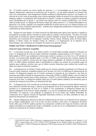 55) El Comité examina con mayor detalle las opciones 1 y 2 recomendadas por el grupo de trabajo.
Algunas delegaciones expresaron su preferencia por la opción 1, ya que podía transmitir un mensaje más
claro a los consumidores. Estas delegaciones también señalaron la dificultad de la opción 2 con respecto a la
elección de un solo valor de porcentaje como criterios apropiado, debido al carácter de los ácidos grasos con
márgenes amplios. La delegación del Canadá apoyó la opción 2, porque un enfoque comparativo permitiría
mayor flexibilidad que la opción 1, que podía crear lagunas entre los criterios establecidos y los niveles
reales de ácidos grasos. La delegación de Francia señaló que ambas opciones 1 y 2 creaban dificultades en su
aplicación a los aceites vegetales con contenido modificado de ácidos grasos que ya se habían incluido en la
Norma para Aceites Vegetales Especificados. También otras delegaciones propusieron la utilización de una
combinación de ambas opciones.

56) Después de cierto debate, el Comité reconoció las dificultades para aplicar estas opciones y también la
necesidad de un estudio ulterior, teniendo en cuenta todas las ventajas e inconvenientes. Por tanto, el Comité
acordó pedir al Canadá que siguiera estudiando la cuestión mediante un grupo de trabajo de comunicación
electrónica con la asistencia de la Argentina, Australia, Francia, Ghana, Alemania, Italia, los Países Bajos,
Malasia, el Reino Unido, los Estados Unidos de América y la Organización de la Industria de la
Biotecnología y que comunicara los resultados al Comité en su siguiente reunión.
OTROS ASUNTOS Y TRABAJO FUTURO (Tema 8 del programa)8
Listas de Cargas Anteriores Aceptables
57) La Secretaría recordó que, en la última reunión, el Comité había acordado mantener el Proyecto de
Lista y el Anteproyecto de Lista de Cargas Anteriores Aceptables respectivamente en los Trámites 7 y 4 y
había pedido al JECFA que estableciera criterios para incluir la sustancia en la lista. En su 26º período de
sesiones, la Comisión había decidido pedir a la FAO y la OMS que convocaran una consulta conjunta de
expertos a fin de establecer criterios para las cargas anteriores aceptables. Se informó al Comité de que la
FAO y la OMS estaban estudiando ahora la posibilidad de celebrar una reunión de un pequeño grupo de
expertos para establecer criterios, pero que no habría recursos financieros para celebrar una reunión con
objeto de evaluar las distintas sustancias.
58) La delegación de los Estados Unidos señaló que los criterios incluidos actualmente en el Proyecto de
Lista de Cargas Anteriores Aceptables podrían servir de base a la FAO y la OMS para la elaboración de los
criterios. La delegación propuso que el Comité examinara la inclusión de una referencia a las listas de
sustancias que habían evaluado las organizaciones comerciales (FOSFA y NIOP), debido a que el Comité no
tenía conocimientos técnicos para evaluar sustancias y el JECFA o la FAO/OMS no podrían evaluar toda las
sustancias de la lista. La delegación también opinó que el Comité debería establecer un mecanismo para la
inclusión de sustancias en las listas y la eliminación de ellas.
59) La delegación de la CE recordó que la inclusión de cualquier sustancia en las listas debería basarse en
una evaluación científica del riesgo y expresó su preocupación acerca de la inocuidad de algunas sustancias
incluidas en el Anteproyecto de Lista en el Trámite 4. Por consiguiente, la delegación propuso que se
siguiera trabajando en las listas de cargas aceptables, a la vista de su importancia para proteger la salud del
consumidor. En respuesta a una pregunta, la delegación de la CE indicó que estaban disponibles las
evaluaciones de la Agencia Europea de Seguridad Alimentaria (AESA) y los datos utilizados en ellas, en
aplicación del principio de transparencia.
60) Algunas delegaciones apoyaron la idea de la elaboración de las listas y la evaluación de las sustancias
por un órgano independiente, con el fin de dar una base científica a tales listas. La delegación del Reino
Unido indico que el JECFA podría examinar las evaluaciones científicas del riesgo de llevadas a cabo por
órganos nacionales de evaluación del riesgo y refrendarlas, ya que tal vez no se dispondría de recursos para
realizar la evaluación de las distintas sustancias.




8
        CX/FO 05/19/2-Add.2, CRD 2 (Proyecto y Anteproyecto de Lista de Cargas Aceptables en los Trámites 7 y 4),
        CRD 5 (observaciones de la CE), CX/FO 05/19/8 (Propuesta de los Estados Unidos de América), CX/FO
        05/19/8-Add.1 y CRD 10 (Propuesta de Indonesia), CRD 4 (observaciones de la FOSFA), CRD 14 (Propuesta de
        Australia).

                                                       9
 