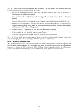 73) El Comité señaló que, como consecuencia de los debates y las conclusiones de la presente reunión, en
la siguiente examinarían los siguientes temas de trabajo:
    •   Proyecto de Norma para las Grasas para Untar y Mezclas de Grasas para Untar en el Trámite 7:
        Sección sobre los aditivos alimentarios.
    •   Examen del nivel de ácido linolénico en la Norma para los Aceites de Oliva y Aceites de Orujo de
        aceituna.
    •   Proyecto de Enmienda a la Norma para Aceites Vegetales Especificados (aceite de salvado de arroz).
    •   Anteproyecto de Enmiendas a la Norma para Aceites Vegetales Especificados (aceite de soja de
        contenido medio de ácido oleico; aceite de soja de bajo contenido de ácido linolénico; carotenoides
        totales en el aceite de palma no blanqueado).
    •   Proyecto de Lista y Anteproyecto de Lista de Cargas Anteriores Aceptables.
    •   Criterios para la revisión de aceites vegetales especificados.
    •   Examen de la propuesta de la ISO de modificar la nomenclatura de los aceites.
74)   El Comité señaló que en toda propuesta de nuevo trabajo el país interesado tenía que preparar un
documento del proyecto para ser examen por el Comité Ejecutivo y la Comisión.
Fecha y lugar de la siguiente reunión
75) El Presidente indicó que, teniendo en cuenta la lista de temas del programa, se estudiaría la posibilidad
de celebrar una reunión más breve. El Comité tomó nota de que su siguiente reunión estaba programada para
celebrarse en febrero de 2007 en Londres, Reino Unido, y que los preparativos finales se realizarían en
consulta entre el Gobierno anfitrión y la Secretaría del Codex, previa aprobación de la Comisión.




                                                       11
 