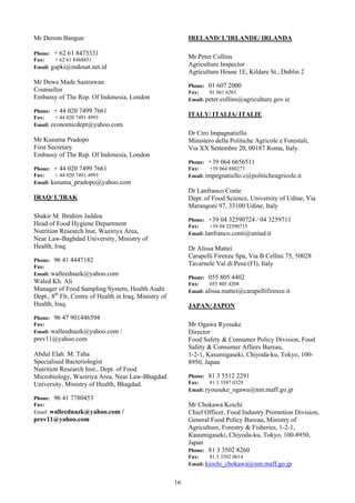 Mr Derom Bangun                                              IRELAND/ L'IRLANDE/ IRLANDA

Phone: + 62 61 8473331
Fax:    + 62 61 8468851
                                                             Mr Peter Collins
Email: gapki@indosat.net.id                                  Agriculture Inspector
                                                             Agriculture House 1E, Kildare St., Dublin 2
Mr Dewa Made Sastrawan
                                                             Phone: 01 607 2000
Counsellor                                                   Fax:    01 661 6263
Embassy of The Rep. Of Indonesia, London                     Email: peter.collins@agriculture.gov.ie

Phone: + 44 020 7499 7661
Fax:    + 44 020 7491 4993
                                                             ITALY/ ITALIA/ ITALIE
Email: economicdept@yahoo.com
                                                             Dr Ciro Impagnatiello
Mr Kusuma Pradopo                                            Ministero della Politiche Agricole e Forestali,
First Secretary                                              Via XX Settembre 20, 00187 Roma, Italy.
Embassy of The Rep. Of Indonesia, London
                                                             Phone: +39 064 6656511
Phone: + 44 020 7499 7661                                    Fax:    +39 064 880273
Fax:    + 44 020 7491 4993                                   Email: impegnatiello.c@politicheagricole.it
Email: kusuma_pradopo@yahoo.com
                                                             Dr Lanfranco Conte
IRAQ/ L'IRAK                                                 Dept. of Food Science, University of Udine, Via
                                                             Marangoni 97, 33100 Udine, Italy
Shakir M. Ibrahim Jaddoa
                                                             Phone: +39 04 32590724 / 04 3259711
Head of Food Hygiene Department                              Fax:     +39 04 32590715
Nutrition Research Inst, Waziriya Area,                      Email: lanfranco.conti@uniud.it
Near Law-Baghdad University, Ministry of
Health, Iraq.                                                Dr Alissa Mattei
                                                             Carapelli Firenze Spa, Via B Cellini 75, 50028
Phone: 96 41 4447182
Fax:
                                                             Tavarnele Val di Pesa (FI), Italy
Email: walleednazk@yahoo.com
                                                             Phone: 055 805 4402
Waled Kh. Ali                                                Fax:     055 805 4208
Manager of Food Sampling System, Health Audit                Email: alissa.mattei@carapellifirenze.it
Dept., 8th Flr, Centre of Health in Iraq, Ministry of
Health, Iraq.                                                JAPAN/ JAPON
Phone: 96 47 901446594
Fax:                                                         Mr Ogawa Ryosuke
Email: walleednazk@yahoo.com /                               Director
prev11@yahoo.com                                             Food Safety & Consumer Policy Division, Food
                                                             Safety & Consumer Affairs Bureau,
Abdul Elah. M. Taha                                          1-2-1, Kasumigaseki, Chiyoda-ku, Tokyo, 100-
Specialised Bacteriologist                                   8950, Japan
Nutrition Research Inst., Dept. of Food
Microbiology, Waziriya Area, Near Law-Bhagdad                Phone: 81 3 5512 2291
University, Ministry of Health, Bhagdad.                     Fax:     81 3 3597 0329
                                                             Email: ryousuke_ogawa@nm.maff.go.jp
Phone: 96 41 7780453
Fax:                                                         Mr Chokawa Koichi
Email: walleednazk@yahoo.com       /                         Chief Officer, Food Industry Promotion Division,
prev11@yahoo.com                                             General Food Policy Bureau, Ministry of
                                                             Agriculture, Forestry & Fisheries, 1-2-1,
                                                             Kasumigaseki, Chiyoda-ku, Tokyo, 100-8950,
                                                             Japan
                                                             Phone: 81 3 3502 8260
                                                             Fax:     81 3 3502 0614
                                                             Email: kiochi_chokawa@nm.maff.go.jp


                                                        16
 