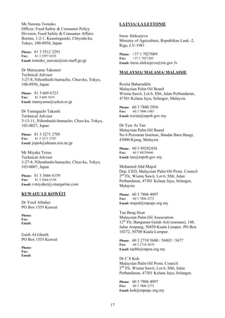 Ms Nawata Tomoko                                    LATVIA/ LA LETTONIE
Officer, Food Safety & Consumer Policy
Division, Food Safety & Consumer Affairs
                                                    Inese Aleksejeva
Bureau, 1-2-1, Kasumigaseki, Chiyoda-ku,
                                                    Ministry of Agriculture, Republikas Lauk.-2,
Tokyo, 100-8950, Japan
                                                    Riga, LV-1981
Phone: 81 3 5512 2291
                                                    Phone: +37 1 7027069
Fax:     81 3 3597 0329
                                                    Fax:     +37 1 7027205
Email: tomoko_nawata@nm.maff.go.jp
                                                    Email: inese.aleksejeva@zm.gov.lv

Dr Maruyama Takenori
                                                    MALAYSIA/ MALASIA/ MALAISIE
Technical Advisor
3-27-8, Nihonbashi-hamacho, Chuo-ku, Tokyo,
100-8950, Japan                                     Rozita Baharuddin
                                                    Malaysian Palm Oil Board
Phone: 81 3 669 6723                                Wisma Sawit, Lot 6, SS6, Jalan Perbandaran,
Fax:    81 3 669 1019                               47301 Kelana Jaya, Selangor, Malaysia
Email: maruyama@syken.or.jp
                                                    Phone: 60 3 7800 2956
Dr Yamaguchi Takashi                                Fax:     60 3 7806 1485
Technical Advisor                                   Email: rozita@mpob.gov.my
3-13-11, Nihonbashi-hamacho, Chuo-ku, Tokyo,
103-0027, Japan                                     Dr Yew Ai Tan
                                                    Malaysian Palm Oil Board
Phone: 81 3 3271 2705                               No 6 Persiaran Institusi, Bandar Baru Bangi,
Fax:     81 3 3271 2707                             43000 Kjang, Malaysia
Email: jopa4@abeam.ocn.ne.jp
                                                    Phone: 60 3 89282436
Mr Miyake Teruo                                     Fax:     60 3 89259446
Technical Advisor                                   Email: tan@mpob.gov.my
3-27-8, Nihonbashi-hamacho, Chuo-ku, Tokyo,
103-0007, Japan                                     Mohamed Abd Majed
                                                    Dep. CEO, Malaysian Palm Oil Prom. Council
Phone: 81 3 3666 6159                               2nd Flr, Wisma Sawit, Lot 6, SS6, Jalan
Fax:     81 3 3666 6150                             Perbandaran, 47301 Kelana Jaya, Selangor,
Email: t-miyake@j-margarine.com                     Malaysia
KUWAIT/ LE KOWÉIT                                   Phone: 60 3 7806 4097
                                                    Fax:    60 3 7806 2272
Dr Yosif Albaher                                    Email: majed@mpopc.org.my
PO Box 1555 Kuwait
                                                    Tan Beng Huat
Phone:
Fax:
                                                    Malaysian Palm Oil Association
Email:                                              12th Flr, Bangunan Getah Asli (menara), 148,
                                                    Jalan Ampang, 50450 Kuala Lumpur. PO Box
                                                    10272, 50708 Kuala Lumpur.
Gaith Al-Ghaith
PO Box 1555 Kuwait                                  Phone: 60 3 2710 5680 / 56803   / 5677
                                                    Fax:     60 3 2710 5679
Phone:                                              Email: tanbh@mpoa.org.my
Fax:
Email:
                                                    Dr C S Koh
                                                    Malaysian Palm Oil Prom. Council
                                                    2nd Flr, Wisma Sawit, Lot 6, SS6, Jalan
                                                    Perbandaran, 47301 Kelana Jaya, Selangor,

                                                    Phone: 60 3 7806 4097
                                                    Fax:    60 3 7806 2272
                                                    Email: koh@mpopc.org.my



                                               17
 