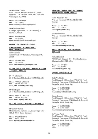 Mr Richard E Cristol,                                  INTERNATIONAL FEDERATION OF
Exec. Director, National Institute of Oilseed          MARGARINE ASSOCIATION
Products, 1156 Fifteenth Street, NW, Suite 900,
Washington DC 20005
                                                       Helen Zegers De Beyl
Phone: 202 2785 8450                                   Ave. De Tervueren 168 Box 12-(B) 1150,
Fax:     202 2223 9741                                 Brussels
Email: rcristol@kellencompany.com
                                                       Phone: 322 772 3353
                                                       Fax:     322 771 4753
Ms Kathleen Warner
                                                       Email: apim@imace.org
US Dept. Agriculture, 1815 N University St.,
Peoria, IL 616OY
                                                       Inneke Herreman
Phone: 309 681 6584                                    Ave. De Tervueren 168 Box 12-(B) 1150,
Fax:    309 681 6668                                   Brussels
Email: warnek@mail.ncaur.usda.gov
                                                       Phone: 322 772 3353
                                                       Fax:     322 771 4753
OBSERVER ORGANIZATIONS
                                                       Email: imace.imfa@imace.org
BIOTECHNOLOGY INDUSTRY
ORGANISATION                                           THE AMERICAN OIL CHEMISTS’
                                                       SOCIETY
Janet E Collins
1300 I Street, NW Suite East, Washington DC
20005                                                  Richard Cantrill
                                                       AOCS Tech. Director, 2211 West Bradley Ave.,
Phone: 202 383 2861                                    Champaign, IL 61821, USA.
Fax:     202 789 1748
Email: janet.e.collins@monsento.com                    Phone: 217 359 2344
                                                       Fax:     217 351 8091
FEDERATION OF OILS, SEEDS & FATS                       Email: rcantril@aocs.org
ASSOCIATION LTD
                                                       CODEX SECRETARIAT
Dr J N S Hancock
20 St Dunstan’s Hill, London. EC3R 8NQ, UK             Endo Yoshihide
                                                       Food Standards Officer, Joint FAO/WHO Food
Phone: +44 020 7283 5511                               Standards Programme. FAO Vialedelle Terme di
Fax:     +44 020 7623 1310                             Caracella, 00100 Rome, Italy
Email: john.hancock@fofsa.org
                                                       Phone: 39 06 5705 5826
Mr S R Logan                                           Fax:     39 06 5705 54593
20 St Dunstan’s Hill, London. EC3R 8NQ, UK             Email: endo.yoshihidie@fao.org

Phone: +44 020 7283 5511                               Selma Doyran
Fax:     +44 020 7623 1310                             Food Standards Officer, Joint FAO/WHO Food
Email: stuart.logan@fofsa.org
                                                       Standards Programme. FAO Vialedelle Terme di
                                                       Caracella, 00100 Rome, Italy
INTERNATIONAL DAIRY FEDERATION
                                                       Phone: 39 06 5705 5826
                                                       Fax:     39 06 5705 54593
Mr Gernot Werner
                                                       Email: selma.doyran@fao.org
Milchindustrie_Verband e.V, Godesberger allee
157, D-53175 Bonn, Germany.
                                                       Dr Young-Ae Ji
Phone: 49 228 9596912                                  Food Standards Officer, Joint FAO/WHO Food
Fax:    49 228 373780                                  Standards Programme. FAO Vialedelle Terme di
Email: werner@milchindustrie.de                        Caracella, 00100 Rome, Italy

                                                       Phone: 39 06 5705 5826
                                                       Fax:   39 06 5705 54593
                                                       Email:


                                                  21
 