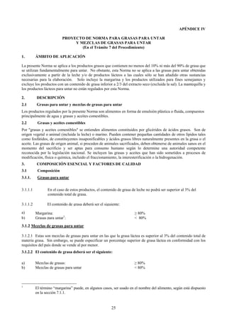 APÉNDICE IV

                          PROYECTO DE NORMA PARA GRASAS PARA UNTAR
                               Y MEZCLAS DE GRASAS PARA UNTAR
                                  (En el Trámite 7 del Procedimiento)

1.        ÁMBITO DE APLICACIÓN

La presente Norma se aplica a los productos grasos que contienen no menos del 10% ni más del 90% de grasa que
se utilizan fundamentalmente para untar. No obstante, esta Norma no se aplica a las grasas para untar obtenidas
exclusivamente a partir de la leche y/o de productos lácteos a las cuales sólo se han añadido otras sustancias
necesarias para la elaboración. Solo incluye la margarina y los productos utilizados para fines semejantes y
excluye los productos con un contenido de grasa inferior a 2/3 del extracto seco (excluida la sal). La mantequilla y
los productos lácteos para untar no están regulados por esta Norma.

2.        DESCRIPCIÓN
2.1       Grasas para untar y mezclas de grasas para untar
Los productos regulados por la presente Norma son alimentos en forma de emulsión plástica o fluida, compuestos
principalmente de agua y grasas y aceites comestibles.
2.2        Grasas y aceites comestibles
Por "grasas y aceites comestibles" se entienden alimentos constituidos por glicéridos de ácidos grasos. Son de
origen vegetal o animal (incluida la leche) o marino. Pueden contener pequeñas cantidades de otros lípidos tales
como fosfátidos, de constituyentes insaponificables y ácidos grasos libres naturalmente presentes en la grasa o el
aceite. Las grasas de origen animal, si proceden de animales sacrificados, deben obtenerse de animales sanos en el
momento del sacrificio y ser aptas para consumo humano según lo determine una autoridad competente
reconocida por la legislación nacional. Se incluyen las grasas y aceites que han sido sometidos a procesos de
modificación, física o química, incluido el fraccionamiento, la interesterificación o la hidrogenación.
3.        COMPOSICIÓN ESENCIAL Y FACTORES DE CALIDAD
3.1        Composición
3.1.1.     Grasas para untar


3.1.1.1          En el caso de estos productos, el contenido de grasa de leche no podrá ser superior al 3% del
                 contenido total de grasa.

3.1.1.2          El contenido de grasa deberá ser el siguiente:

a)        Margarina:                                                   ≥ 80%
b)        Grasas para untar1:                                          < 80%

3.1.2 Mezclas de grasas para untar

3.1.2.1 Estas son mezclas de grasas para untar en las que la grasa láctea es superior al 3% del contenido total de
materia grasa. Sin embargo, se puede especificar un porcentaje superior de grasa láctea en conformidad con los
requisitos del país donde se vende al por menor.
3.1.2.2 El contenido de grasa deberá ser el siguiente:

a)        Mezclas de grasas:                                           ≥ 80%
b)        Mezclas de grasas para untar                                 < 80%



1
          El término “margarina” puede, en algunos casos, ser usado en el nombre del alimento, según está dispuesto
          en la sección 7.1.1.


                                                         25
 
