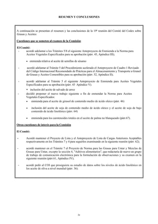 RESUMEN Y CONCLUSIONES



A continuación se presentan el resumen y las conclusiones de la 19ª reunión del Comité del Codex sobre
Grasas y Aceites:

Cuestiones que se someten al examen de la Comisión:

El Comité:
 -    acordó adelantar a los Trámites 5/8 el siguiente Anteproyecto de Enmienda a la Norma para
      Aceites Vegetales Especificados para su aprobación (párr. 45, Apéndice III);

       •   enmienda relativa al aceite de semillas de sésamo

 -     acordó adelantar al Trámite 5 del Procedimiento acelerado el Anteproyecto de Cuadro 1 Revisado
       del Código Internacional Recomendado de Prácticas para el Almacenamiento y Transporte a Granel
       de Grasas y Aceites Comestibles para su aprobación (párr. 52, Apéndice II);

 -     acordó adelantar al Trámite 5 el siguiente Anteproyecto de Enmienda para Aceites Vegetales
       Especificados para su aprobación (párr. 43 Apéndice V).
          inclusión del aceite de salvado de arroz
-      decidió proponer el nuevo trabajo siguiente a fin de enmendar la Norma para Aceites
       Vegetales Especificados:
       •   enmienda para el aceite de girasol de contenido medio de ácido oleico (párr. 46)

       •     inclusión del aceite de soja de contenido medio de ácido oleico y el aceite de soja de bajo
             contenido de ácido linolénico (párr. 64)

       •     enmienda para los carotenoides totales en el aceite de palma no blanqueado (párr.67).

Otras cuestiones de interés para la Comisión

El Comité:

-      Acordó mantener el Proyecto de Lista y el Anteproyecto de Lista de Cargas Anteriores Aceptables
       respectivamente en los Trámites 7 y 4 para seguirlos examinando en la siguiente reunión (párr. 62);

-      acordó mantener en el Trámite 7 el Proyecto de Norma para las Grasas para Untar y Mezclas de
       Grasas para Untar, excepto la sección 4, "Aditivos alimentarios", que redactaría de nuevo un grupo
       de trabajo de comunicación electrónica para la formulación de observaciones y su examen en la
       siguiente reunión (párr.61, Apéndice IV);

 -     acordó pedir al COI que prosiguiera su estudio de datos sobre los niveles de ácido linolénico en
       los aceite de oliva a nivel mundial (párr. 36).




                                                    iv
 