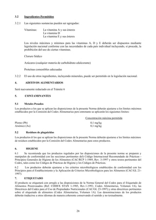 3.2     Ingredientes Permitidos

3.2.1   Las siguientes sustancias pueden ser agregadas:

        Vitaminas:       La vitamina A y sus ésteres
                         La vitamina D
                         La vitamina E y sus ésteres

        Los niveles máximos y mínimos para las vitaminas A, D y E deberán ser dispuestos mediante
        legislación nacional conforme con las necesidades de cada país individual incluyendo, si procede, la
        prohibición del uso de ciertas vitaminas.

        Cloruro Sódico

        Azúcares (cualquier materia de carbohidrato edulcorante)

        Proteínas comestibles adecuadas

3.2.2   El uso de otros ingredientes, incluyendo minerales, puede ser permitido en la legislación nacional.

4.       ADITIVOS ALIMENTARIOS

Será nuevamente redactado en el Trámite 6

5.      CONTAMINANTES

5.1     Metales Pesados
Los productos a los que se aplican las disposiciones de la presente Norma deberán ajustarse a los límites máximos
establecidos por la Comisión del Codex Alimentarius pero entretanto se aplicarán los siguientes límites:

                                                               Concentración máxima permitida
Plomo (Pb)                                                         0,1 mg/kg
Arsénico (As)                                                      0,1 mg/kg

5.2       Residuos de plaguicidas
Los productos a los que se aplican las disposiciones de la presente Norma deberán ajustarse a los límites máximos
de residuos establecidos por la Comisión del Codex Alimentarius para estos productos.

6.       HIGIENE
6.1      Se recomienda que los productos regulados por las disposiciones de la presente norma se preparen y
manipulen de conformidad con las secciones pertinentes del) Código Internacional Recomendado de Prácticas -
Principios Generales de Higiene de los Alimentos (CAC/RCP 1-1969, Rev. 3-1997 y otros textos pertinentes del
Codex, tales como los Códigos de Prácticas de Higiene y los Códigos de Prácticas.
6.2      Los productos deberán ajustarse a los criterios microbiológicos establecidos de conformidad con los
Principios para el Establecimiento y la Aplicación de Criterios Microbiológicos para los Alimentos (CAC/GL 21-
1997).
7.      ETIQUETADO
El producto se etiquetará con arreglo a las disposiciones de la Norma General del Codex para el Etiquetado de
Alimentos Preenvasados (Ref. CODEX STAN 1-1985, Rev.1-1991; Codex Alimentarius, Volumen 1A), las
Directrices del Codex para el Uso de Propiedades Nutricionales (CAC/GL 23-1997) y otras directrices pertinentes
sobre el etiquetado de alimentos (Codex Alimentarius, Volumen 1A). Las denominaciones de los productos
deberán traducirse a otros idiomas de manera coherente conservando el sentido y no textualmente.




                                                       26
 