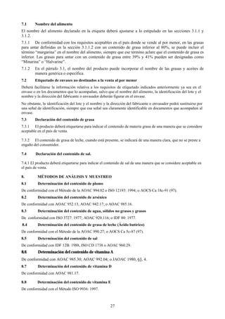 7.1     Nombre del alimento
El nombre del alimento declarado en la etiqueta deberá ajustarse a lo estipulado en las secciones 3.1.1 y
3.1.2.
7.1.1 De conformidad con los requisitos aceptables en el país donde se vende al por menor, en las grasas
para untar definidas en la sección 3.1.1.2 con un contenido de grasa inferior al 80%, se puede incluir el
término “margarina” en el nombre del alimento, siempre que ese término aclare que el contenido de grasa es
inferior. Las grasas para untar con un contenido de grasa entre 39% y 41% pueden ser designadas como
“Minarina” o “Halvarine”.
7.1.2   En el párrafo 3.1, el nombre del producto puede incorporar el nombre de las grasas y aceites de
        manera genérica o específica.
7.2     Etiquetado de envases no destinados a la venta al por menor
Deberá facilitarse la información relativa a los requisitos de etiquetado indicados anteriormente ya sea en el
envase o en los documentos que lo acompañan, salvo que el nombre del alimento, la identificación del lote y el
nombre y la dirección del fabricante o envasador deberán figurar en el envase.
No obstante, la identificación del lote y el nombre y la dirección del fabricante o envasador podrá sustituirse por
una señal de identificación, siempre que esa señal sea claramente identificable en documentos que acompañen al
envase.
7.3     Declaración del contenido de grasa
7.3.1 El producto deberá etiquetarse para indicar el contenido de materia grasa de una manera que se considere
aceptable en el país de venta.

7.3.2 El contenido de grasa de leche, cuando está presente, se indicará de una manera clara, que no se preste a
engaño del consumidor.

7.4      Declaración del contenido de sal.

7.4.1 El producto deberá etiquetarse para indicar el contenido de sal de una manera que se considere aceptable en
el país de venta.

8.        MÉTODOS DE ANÁLISIS Y MUESTREO
8.1       Determinación del contenido de plomo
De conformidad con el Método de la AOAC 994.02 o ISO 12193: 1994; o AOCS Ca 18c-91 (97).
8.2       Determinación del contenido de arsénico
De conformidad con AOAC 952.13, AOAC 942.17; o AOAC 985.16.
8.3       Determinación del contenido de agua, sólidos no grasos y grasos
De conformidad con ISO 3727: 1977; AOAC 920.116; o IDF 80: 1977.
8.4       Determinación del contenido de grasa de leche (Ácido butírico)
De conformidad con el Método de la AOAC 990.27; o AOCS Ca 5c-87 (97).
8.5       Determinación del contenido de sal
De conformidad con IDF 12B: 1988, ISO CD 1738 o AOAC 960.29.
8.6       Determinación del contenido de vitamina A
De conformidad con AOAC 985.30; AOAC 992.04; o JAOAC 1980, 63, 4.
8.7       Determinación del contenido de vitamina D
De conformidad con AOAC 981.17.

8.8       Determinación del contenido de vitamina E
De conformidad con el Método ISO 9936: 1997.



                                                        27
 