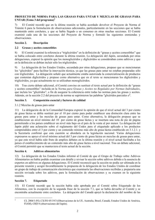 PROYECTO DE NORMA PARA LAS GRASAS PARA UNTAR Y MEZCLAS DE GRASAS PARA
UNTAR (Tema 3 del programa)3
7)    El Comité recordó que en la última reunión se había acordado devolver el Proyecto de Norma al
Trámite 6 para la formulación de observaciones adicionales, particularmente en las secciones que se había
mantenido entre corchetes, y que se había llegado a un consenso en otras muchas secciones. El Comité
examinó cada una de las secciones del Proyecto de Norma y formuló las siguientes enmiendas y
observaciones.
Sección 2.      Descripción
2.2   Grasas y aceites comestibles
8)     El Comité examinó la referencia a “triglicéridos” en la definición de “grasas y aceites comestibles” que
se había colocado entre corchetes durante la última reunión. La delegación del Japón, secundada por otras
delegaciones, expresó la opinión que los monoglicéridos y diglicéridos se consideraban como aditivos y que
en la definición se debían incluir sólo los triglicéridos.
9)     La delegación de los Estados Unidos, secundada por otras delegaciones, propuso que se mencionaran
los “glicéridos” para facilitar la innovación técnica, ya que las grasas para untar no estaban preparadas sólo
con triglicéridos. La delegación señaló que actualmente estaba autorizada la comercialización de productos
que contenían diglicéridos y propuso como alternativa que en el texto se mencionaran los diglicéridos y
triglicéridos, ya que actualmente no se utilizaban monoglicéridos.
10) Tras cierto debate adicional, el Comité convino en sustituir el texto actual por la definición de “grasas
y aceites comestibles” incluida en la Norma para Grasas y Aceites no Regulados por Normas Individuales,
que incluía los “glicéridos”, a fin de asegurar la coherencia entre todas las normas para las grasas y aceites.
Además, en la sección 2.2 del proyecto de norma se suprimieron las palabras "glicéridos parciales o".
Sección 3.      Composición esencial y factores de calidad
3.1.2 Mezclas de grasas para untar
11) La delegación de de la Comunidad Europea expresó la opinión de que el nivel actual del 3 por ciento
de grasa láctea se debía sustituir por el 10 por ciento para poder establecer una distinción clara entre las
grasas para untar y las mezclas de grasas para untar. Como alternativa, la delegación propuso que se
establecieran un nivel mínimo del 10 por ciento de grasa láctea y se insertara una nota de pie de página
permitiendo a los países establecer un nivel más bajo en el país de la venta al por menor. La delegación del
Japón pidió una aclaración sobre el reglamento del Codex para el etiquetado aplicado a los productos
comprendidos entre el 3 por ciento y un contenido mínimo más alto de grasa láctea establecido en 3.1.2.1. y
la Secretaría confirmó que esta cuestión se abordaría en la legislación nacional. Varias delegaciones
expresaron su apoyo el nivel mínimo actual del 3 por ciento de grasa láctea en mezclas de grasas para untar,
ya que este nivel había sido fruto de amplios debates en la última reunión y el nivel actual facilitaba a los
países el establecimiento de un contenido más alto de grasa láctea a nivel nacional. Tras un debate adicional,
el Comité permitió que se mantuviera el texto actual de la sección.
Sección 4.      Aditivos alimentarios
12) La delegación de los Estados Unidos informó al Comité de que el Grupo de Trabajo sobre Aditivos
Alimentarios no había podido examinar con detalle y revisar la sección sobre aditivos debido a la ausencia de
expertos en aditivos en algunas delegaciones. El Comité reconoció que la sección no podía ser ultimada en la
presente reunión y acogió favorablemente la propuesta de la delegación de los Estados Unidos de coordinar
un grupo de trabajo de comunicación electrónica que examinaría las observaciones recibidas y prepararía una
sección revisada sobre los aditivos, para la formulación de observaciones y su examen en la siguiente
reunión.
Sección 7.      Etiquetado
13) El Comité recordó que la sección había sido aprobada por el Comité sobre Etiquetado de los
Alimentos, con la excepción de la segunda frase de la sección 7.1, que se había devuelto al Comité y se
encontraba actualmente entre corchetes. La delegación del Canadá apoyó la declaración del nombre de las

3
        CL 2004/1-FO, CX/FO 05/19/3 (Observaciones de la UE, Australia, Brasil, Canadá, Estados Unidos de América,
        FIAM), CRD 8 (observaciones del Japón).

                                                        2
 