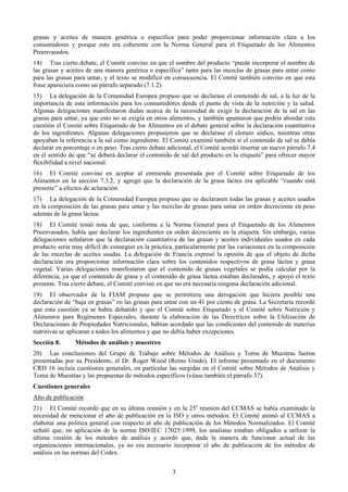 grasas y aceites de manera genérica o específica para poder proporcionar información clara a los
consumidores y porque esto era coherente con la Norma General para el Etiquetado de los Alimentos
Preenvasados.
14) Tras cierto debate, el Comité convino en que el nombre del producto “puede incorporar el nombre de
las grasas y aceites de una manera genérica o específica” tanto para las mezclas de grasas para untar como
para las grasas para untar, y el texto se modificó en consecuencia. El Comité también convino en que esta
frase apareciera como un párrafo separado (7.1.2).
15) La delegación de la Comunidad Europea propuso que se declarase el contenido de sal, a la luz de la
importancia de esta información para los consumidores desde el punto de vista de la nutrición y la salud.
Algunas delegaciones manifestaron dudas acerca de la necesidad de exigir la declaración de la sal en las
grasas para untar, ya que esto no se exigía en otros alimentos, y también apuntaron que podría abordar esta
cuestión el Comité sobre Etiquetado de los Alimentos en el debate general sobre la declaración cuantitativa
de los ingredientes. Algunas delegaciones propusieron que se declarase el cloruro sódico, mientras otras
apoyaban la referencia a la sal como ingrediente. El Comité examinó también si el contenido de sal se debía
declarar en porcentaje o en peso. Tras cierto debate adicional, el Comité acordó insertar un nuevo párrafo 7.4
en el sentido de que “se deberá declarar el contenido de sal del producto en la etiqueta” para ofrecer mayor
flexibilidad a nivel nacional.
16) El Comité convino en aceptar al enmienda presentada por el Comité sobre Etiquetado de los
Alimentos en la sección 7.3.2, y agregó que la declaración de la grasa láctea era aplicable “cuando está
presente” a efectos de aclaración.
17) La delegación de la Comunidad Europea propuso que se declarasen todas las grasas y aceites usados
en la composición de las grasas para untar y las mezclas de grasas para untar en orden decreciente en peso
además de la grasa láctea.
18) El Comité tomó nota de que, conforme a la Norma General para el Etiquetado de los Alimentos
Preenvasados, había que declarar los ingredientes en orden decreciente en la etiqueta. Sin embargo, varias
delegaciones señalaron que la declaración cuantitativa de las grasas y aceites individuales usados en cada
producto sería muy difícil de conseguir en la práctica, particularmente por las variaciones en la composición
de las mezclas de aceites usadas. La delegación de Francia expresó la opinión de que el objeto de dicha
declaración era proporcionar información clara sobre los contenidos respectivos de grasa láctea y grasa
vegetal. Varias delegaciones manifestaron que el contenido de grasas vegetales se podía calcular por la
diferencia, ya que el contenido de grasa y el contenido de grasa láctea estaban declarados, y apoyó el texto
presente. Tras cierto debate, el Comité convino en que no era necesaria ninguna declaración adicional.
19) El observador de la FIAM propuso que se permitiera una derogación que hiciera posible una
declaración de “baja en grasas” en las grasas para untar con un 41 por ciento de grasa. La Secretaría recordó
que esta cuestión ya se había debatido y que el Comité sobre Etiquetado y el Comité sobre Nutrición y
Alimentos para Regímenes Especiales, durante la elaboración de las Directrices sobre la Utilización de
Declaraciones de Propiedades Nutricionales, habían acordado que las condiciones del contenido de materias
nutritivas se aplicaran a todos los alimentos y que no debía haber excepciones.
Sección 8.      Métodos de análisis y muestreo
20) Las conclusiones del Grupo de Trabajo sobre Métodos de Análisis y Toma de Muestras fueron
presentadas por su Presidente, el Dr. Roger Wood (Reino Unido). El informe presentado en el documento
CRD 16 incluía cuestiones generales, en particular las surgidas en el Comité sobre Métodos de Análisis y
Toma de Muestras y las propuestas de métodos específicos (véase también el párrafo 37).
Cuestiones generales
Año de publicación
21) El Comité recordó que en su última reunión y en la 25a reunión del CCMAS se había examinado la
necesidad de mencionar el año de publicación en la ISO y otros métodos. El Comité animó al CCMAS a
elaborar una política general con respecto al año de publicación de los Métodos Normalizados. El Comité
señaló que, en aplicación de la norma ISO/IEC 17025:1999, los analistas estaban obligados a utilizar la
última versión de los métodos de análisis y acordó que, dada la manera de funcionar actual de las
organizaciones internacionales, ya no era necesario incorporar el año de publicación de los métodos de
análisis en las normas del Codex.


                                                      3
 