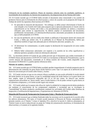 Utilización de los resultados analíticos: Planes de muestreo, relación entre los resultados analíticos, la
incertidumbre de la medición, los factores de recuperación y las disposiciones de las Normas del Codex
22) El Comité recordó que el CCMAS había enviado el documento antes mencionado a los comités de
productos básicos para la formulación de observaciones y estuvo de acuerdo con la propuesta del Grupo de
Trabajo de remitir las siguientes observaciones al CCMAS:
    •   Se apreciaba la intención del documento. Sin embargo, se debía aclarar ulteriormente el hecho de
        estar dirigido a los Comités del Codex para asegurar que se apreciara plenamente el vínculo entre la
        especificación en las Normas del Codex y los procedimientos (métodos de análisis y muestreo)
        utilizados para estimar la especificación. Se debería ampliar el razonamiento del documento,
        posiblemente incorporando a él información/observaciones adicionales procedentes de documentos
        que ya había preparado el CCMAS.
    •   En caso de aprobación, aún no estaba claro dónde se publicaría el documento dentro del sistema del
        Codex, y había que aclarar esto. Si se publicaba en el Manual de Procedimiento, habría que
        identificar también el lugar más adecuado para la información adicional, ejemplos, etc.

    •   Al determinar los contaminantes, se podía aceptar la declaración de recuperación tal como estaba
        redactada.
    •   Debería haber aclaraciones adicionales con respecto a la cuestión de las cifras significativas y
        deberían aportarse ejemplos a título de información adicional.
23) La Secretaría informó al Comité de que estaba previsto que el documento que estaba examinando el
CCMAS (Anexo del documento CX/FO 05/19/2-Add.1) se incorporase al Manual de Procedimiento y que la
versión anterior del documento, examinada en la última reunión del Comité, estaba disponible como
documento CX/MAS 02/13 y podría aportar referencias útiles.
Métodos de análisis y muestreo
24) El Comité recordó que el CCMAS había acordado aprobar temporalmente el método propuesto para la
determinación del contenido de grasa láctea (ácido butírico) como Tipo I en espera de la definición de un
factor de conversión por el Comité sobre Grasas y Aceites.
25) El Comité convino en que no era correcto ofrecer resultados en una escala utilizando la escala natural
del ácido butírico en la grasa láctea, ya que la variabilidad natural del ácido butírico en la grasa láctea era
muy amplia, según la información disponible del 2,9 al 4,0 por ciento. Se observó que muchas
organizaciones prescribían un “factor medio” para el ácido butírico a fin de poder estimar la grasa láctea en
los alimentos compuestos, y el Comité acordó seguir este sistema.
26) El Comité señaló que la manera más eficaz de vigilar la calidad de la composición de dichos productos
era mediante el conocimiento de los componentes empleados y recomendó que se investigara la
"rastreabilidad" de dichos productos, posiblemente mediante las actividades del Comité sobre Sistemas de
Inspección y Certificación de Importaciones y Exportaciones de Alimentos (CCFICS).
Situación del Proyecto de Norma para las Grasas para Untar y Mezclas de Grasas para Untar
27) El Comité reconoció que se habían finalizado todas las secciones con la excepción de la sección sobre
los aditivos alimentarios. Por tanto, el Comité acordó mantener el Proyecto de Norma, enmendado en la
presente reunión, en el Trámite 7 (véase el Apéndice IV) y devolver la sección 4, Aditivos alimentarios, al
Trámite 6 para su nueva redacción por un grupo de Trabajo de comunicación electrónica, la formulación de
observaciones y el examen en la siguiente reunión.




                                                      4
 