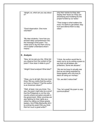 “Alright, so, what can you say about
it?”
“Good observation. One more
volunteer!”
“My dear students, I love how you
showed deep comprehension into
the message of the poem. You
made sure to dig into them one by
one to better understand what it
means.”
only their names but they also
display their faces as if they are
advertising and modeling for the
project funded by our taxes.”
“Their image is what matters the
most. If it starts to get dirtied, they
hunt and silence them to stay
clean.”
E. Analysis
“Now, let me ask you this. What did
you observe from the content of the
poem? How does it relate to you?”
“Alright! Good analysis! What else?”
“Okay, you’re all right. But one more
thing. Did you notice that the author
isn’t even a Filipino? That the author
is an American citizen?”
“Well, at least, now you know. You
see, the poem might also be a proof
that the Philippines is not the only
country where corruption prevails in
the government. Other countries are
also fighting for their rights as a
citizen by calling out these greedy
leaders. And Phillip Blytheville did it
by writing this poem! Did you think
that he’s such a great writer?”
“I think, the author would like to
reach out to us by writing a poem to
say that not all leaders are
protectors. Some are abusers.”
“We are too busy to actually see
that we are being exploited by
these leaders who only love to
slack off using our moneys.”
“Oh, we didn’t notice that!”
“Yes, he’s great! His poem is very
communicative!”
 