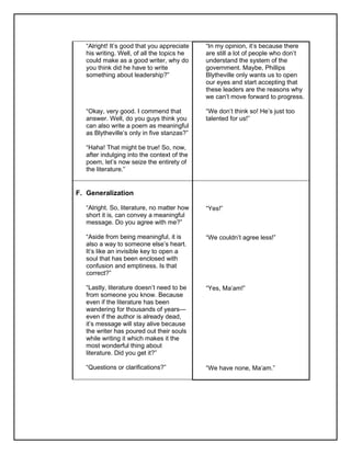 “Alright! It’s good that you appreciate
his writing. Well, of all the topics he
could make as a good writer, why do
you think did he have to write
something about leadership?”
“Okay, very good. I commend that
answer. Well, do you guys think you
can also write a poem as meaningful
as Blytheville’s only in five stanzas?”
“Haha! That might be true! So, now,
after indulging into the context of the
poem, let’s now seize the entirety of
the literature.”
“In my opinion, it’s because there
are still a lot of people who don’t
understand the system of the
government. Maybe, Phillips
Blytheville only wants us to open
our eyes and start accepting that
these leaders are the reasons why
we can’t move forward to progress.
“We don’t think so! He’s just too
talented for us!”
F. Generalization
“Alright. So, literature, no matter how
short it is, can convey a meaningful
message. Do you agree with me?”
“Aside from being meaningful, it is
also a way to someone else’s heart.
It’s like an invisible key to open a
soul that has been enclosed with
confusion and emptiness. Is that
correct?”
“Lastly, literature doesn’t need to be
from someone you know. Because
even if the literature has been
wandering for thousands of years—
even if the author is already dead,
it’s message will stay alive because
the writer has poured out their souls
while writing it which makes it the
most wonderful thing about
literature. Did you get it?”
“Questions or clarifications?”
“Yes!”
“We couldn’t agree less!”
“Yes, Ma’am!”
“We have none, Ma’am.”
 