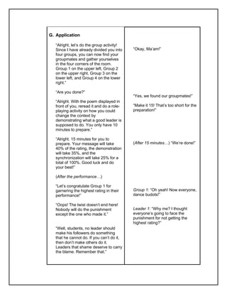 G. Application
“Alright, let’s do the group activity!
Since I have already divided you into
four groups, you can now find your
groupmates and gather yourselves
in the four corners of the room.
Group 1 on the upper left, Group 2
on the upper right, Group 3 on the
lower left, and Group 4 on the lower
right.”
“Are you done?”
“Alright. With the poem displayed in
front of you, reread it and do a role-
playing activity on how you could
change the context by
demonstrating what a good leader is
supposed to do. You only have 10
minutes to prepare.”
“Alright. 15 minutes for you to
prepare. Your message will take
40% of the rating, the demonstration
will take 35%, and the
synchronization will take 25% for a
total of 100%. Good luck and do
your best!”
(After the performance…)
“Let’s congratulate Group 1 for
garnering the highest rating in their
performance!”
“Oops! The twist doesn’t end here!
Nobody will do the punishment
except the one who made it.”
“Well, students, no leader should
make his followers do something
that he cannot do. If you can’t do it,
then don’t make others do it.
Leaders that shame deserve to carry
the blame. Remember that.”
“Okay, Ma’am!”
“Yes, we found our groupmates!”
“Make it 15! That’s too short for the
preparation!”
(After 15 minutes…) “We’re done!”
Group 1: “Oh yeah! Now everyone,
dance budots!”
Leader 1: “Why me? I thought
everyone’s going to face the
punishment for not getting the
highest rating?”
 
