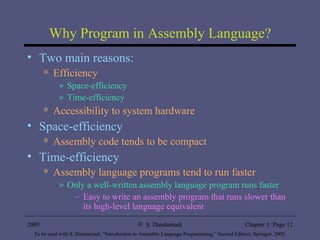Why Program in Assembly Language? Two main reasons: Efficiency Space-efficiency Time-efficiency Accessibility to system hardware Space-efficiency Assembly code tends to be compact Time-efficiency Assembly language programs tend to run faster Only a well-written assembly language program runs faster Easy to write an assembly program that runs slower than its high-level language equivalent 