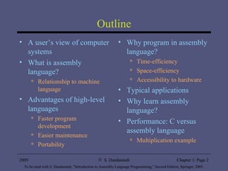 Outline A user’s view of computer systems What is assembly language? Relationship to machine language Advantages of high-level languages Faster program development Easier maintenance Portability Why program in assembly language? Time-efficiency Space-efficiency Accessibility to hardware Typical applications Why learn assembly language? Performance: C versus assembly language Multiplication example 