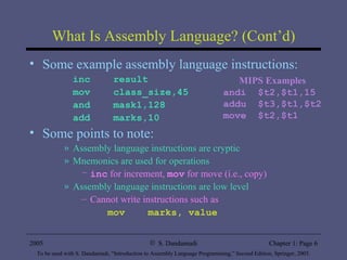What Is Assembly Language? (Cont’d) Some example assembly language instructions: inc  result mov  class_size,45 and  mask1,128 add  marks,10 Some points to note: Assembly language instructions are cryptic Mnemonics are used for operations inc  for increment,  mov  for move (i.e., copy)  Assembly language instructions are low level Cannot write instructions such as mov  marks, value MIPS Examples andi  $t2,$t1,15 addu  $t3,$t1,$t2 move  $t2,$t1 
