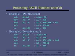Processing ASCII Numbers (cont’d) Example 1: Positive result sub  AH,AH  ; clear AH mov  AL,'9'  ; AL = 39H sub  AL,'3'  ; AL = 39H-33H = 6H aas  ; AX = 0006H or  AL,30H  ; AL = 36H Example 2: Negative result sub  AH,AH  ; clear AH mov  AL,'3'  ; AL = 33H sub  AL,'9'  ; AL = 33H-39H = FAH aas  ; AX = FF04H or  AL,30H  ; AL = 34H 