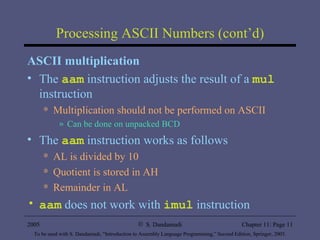 Processing ASCII Numbers (cont’d) ASCII multiplication The  aam  instruction adjusts the result of a  mul  instruction Multiplication should not be performed on ASCII Can be done on unpacked BCD The  aam  instruction works as follows AL is divided by 10 Quotient is stored in AH Remainder in AL aam  does not work with  imul  instruction 