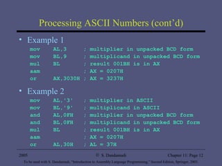 Processing ASCII Numbers (cont’d) Example 1 mov  AL,3  ; multiplier in unpacked BCD form mov  BL,9  ; multiplicand in unpacked BCD form mul  BL  ; result 001BH is in AX aam  ; AX = 0207H or  AX,3030H ; AX = 3237H Example 2 mov  AL,'3'  ; multiplier in ASCII mov  BL,'9'  ; multiplicand in ASCII and  AL,0FH  ; multiplier in unpacked BCD form and  BL,0FH  ; multiplicand in unpacked BCD form mul  BL  ; result 001BH is in AX aam  ; AX = 0207H or  AL,30H  ; AL = 37H 