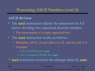 Processing ASCII Numbers (cont’d) ASCII division The  aad  instruction adjusts the numerator in AX  before  dividing two unpacked decimal numbers The denominator is a single unpacked byte The  aad  instruction works as follows Multiplies AH by 10 and adds it to AL and sets AH to 0 Example: If AX is 0207H before  aad AX is changed to 001BH after  aad aad  instruction reverses the changes done by  aam 