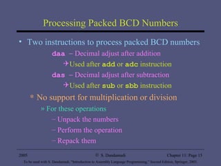 Processing Packed BCD Numbers Two instructions to process packed BCD numbers daa     Decimal adjust after addition Used after  add  or  adc  instruction das     Decimal adjust after subtraction Used after  sub  or  sbb  instruction No support for multiplication or division For these operations Unpack the numbers Perform the operation Repack them 
