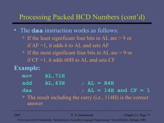 Processing Packed BCD Numbers (cont’d) The  daa  instruction works as follows: If the least significant four bits in AL are > 9 or  if AF =1, it adds 6 to AL and sets AF If the most significant four bits in AL are > 9 or  if CF =1, it adds 60H to AL and sets CF Example: mov  AL,71H add  AL,43H  ; AL = B4H daa  ; AL = 14H and CF = 1 The result including the carry (i.e., 114H) is the correct answer 