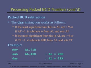 Processing Packed BCD Numbers (cont’d) Packed BCD subtraction The  das  instruction works as follows: If the least significant four bits in AL are > 9 or  if AF =1, it subtracts 6 from AL and sets AF If the most significant four bits in AL are > 9 or  if CF =1, it subtracts 60H from AL and sets CF Example: mov  AL,71H sub  AL,43H  ; AL = 2EH das  ; AL = 28H 