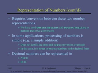 Representation of Numbers (cont’d) Requires conversion between these two number representations We have used  GetInt / GetLint  and  PutInt / PutLint  to perform these two conversions In some applications, processing of numbers is simple (e.g. a simple addition) Does not justify the input and output conversion overheads In this case, it is better to process numbers in the decimal form Decimal numbers can be represented in  ASCII BCD  