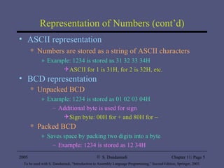 Representation of Numbers (cont’d) ASCII representation Numbers are stored as a string of ASCII characters Example: 1234 is stored as 31 32 33 34H ASCII for 1 is 31H, for 2 is 32H, etc. BCD representation Unpacked BCD Example: 1234 is stored as 01 02 03 04H Additional byte is used for sign Sign byte: 00H for + and 80H for   Packed BCD Saves space by packing two digits into a byte Example: 1234 is stored as 12 34H 