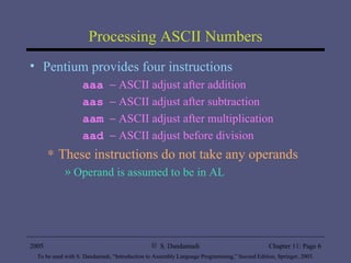 Processing ASCII Numbers Pentium provides four instructions aaa     ASCII adjust after addition aas     ASCII adjust after subtraction aam     ASCII adjust after multiplication aad     ASCII adjust before division These instructions do not take any operands Operand is assumed to be in AL 