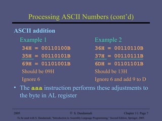 Processing ASCII Numbers (cont’d) ASCII addition Example 1 Example 2 34H = 00110100B 36H = 00110110B 35H = 00110101B 37H = 00110111B 69H = 01101001B 6DH = 01101101B Should be 09H Should be 13H Ignore 6 Ignore 6 and add 9 to D The  aaa  instruction performs these adjustments to the byte in AL register 