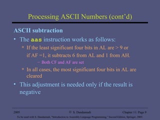Processing ASCII Numbers (cont’d) ASCII subtraction The  aas  instruction works as follows: If the least significant four bits in AL are > 9 or  if AF =1, it subtracts 6 from AL and 1 from AH. Both CF and AF are set In all cases, the most significant four bits in AL are cleared This adjustment is needed only if the result is negative 