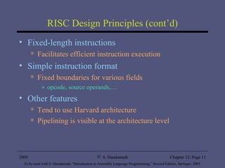 RISC Design Principles (cont’d) Fixed-length instructions Facilitates efficient instruction execution Simple instruction format Fixed boundaries for various fields  opcode, source operands,… Other features Tend to use Harvard architecture Pipelining is visible at the architecture level 