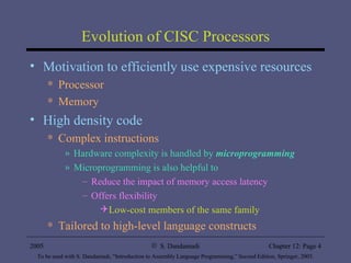 Evolution of CISC Processors Motivation to efficiently use expensive resources Processor Memory High density code Complex instructions Hardware complexity is handled by  microprogramming Microprogramming is also helpful to Reduce the impact of memory access latency Offers flexibility Low-cost members of the same family Tailored to high-level language constructs 