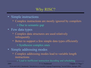 Why RISC? Simple instructions Complex instructions are mostly ignored by compilers Due to semantic gap Few data types Complex data structures are used relatively infrequently Better to support a few simple data types efficiently Synthesize complex ones Simple addressing modes Complex addressing modes lead to variable length instructions Lead to inefficient instruction decoding and scheduling 