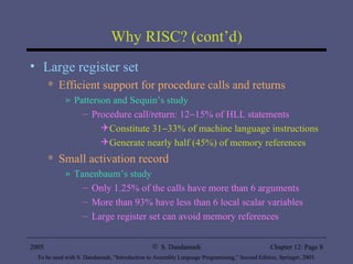 Why RISC? (cont’d) Large register set Efficient support for procedure calls and returns Patterson and Sequin’s study Procedure call/return: 12  15% of HLL statements Constitute 31  33% of machine language instructions Generate nearly half (45%) of memory references Small activation record Tanenbaum’s study Only 1.25% of the calls have more than 6 arguments More than 93% have less than 6 local scalar variables Large register set can avoid memory references  
