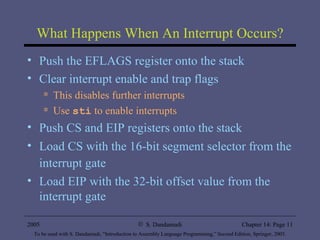What Happens When An Interrupt Occurs? Push the EFLAGS register onto the stack Clear interrupt enable and trap flags This disables further interrupts Use  sti  to enable interrupts Push CS and EIP registers onto the stack Load CS with the 16-bit segment selector from the interrupt gate   Load EIP with the 32-bit offset value from the interrupt gate 