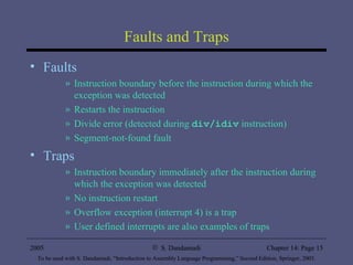 Faults and Traps Faults Instruction boundary before the instruction during which the exception was detected Restarts the instruction Divide error (detected during  div/idiv  instruction) Segment-not-found fault Traps Instruction boundary immediately after the instruction during which the exception was detected No instruction restart Overflow exception (interrupt 4) is a trap User defined interrupts are also examples of traps 