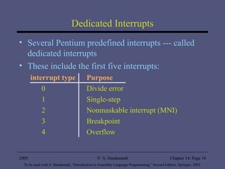 Dedicated Interrupts Several Pentium predefined interrupts --- called dedicated interrupts These include the first five interrupts: interrupt type Purpose 0 Divide error 1 Single-step 2 Nonmaskable interrupt (MNI) 3 Breakpoint 4 Overflow 