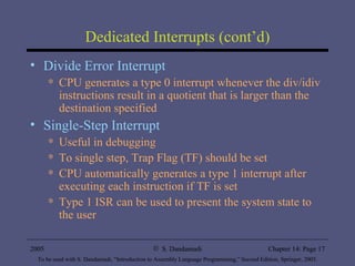 Dedicated Interrupts (cont’d) Divide Error Interrupt CPU generates a type 0 interrupt whenever the div/idiv instructions result in a quotient that is larger than the destination specified Single-Step Interrupt Useful in debugging To single step, Trap Flag (TF) should be set CPU automatically generates a type 1 interrupt after executing each instruction if TF is set Type 1 ISR can be used to present the system state to the user 