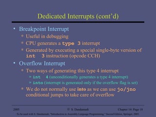 Dedicated Interrupts (cont’d) Breakpoint Interrupt Useful in debugging  CPU generates a  type 3  interrupt  Generated by executing a special single-byte version of  int  3  instruction (opcode CCH) Overflow Interrupt Two ways of generating this type 4 interrupt int  4  (unconditionally generates a type 4 interrupt) into  (interrupt is generated only if the overflow flag is set) We do not normally use  into  as we can use  jo/jno  conditional jumps to take care of overflow 