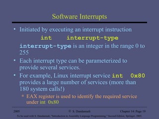 Software Interrupts Initiated by executing an interrupt instruction int  interrupt-type interrupt-type  is an integer in the range 0 to 255 Each interrupt type can be parameterized to provide several services. For example, Linux interrupt service  int  0x80  provides a large number of services (more than 180 system calls!) EAX register is used to identify the required service under  int  0x80 
