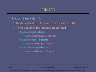 File I/O Focus is on File I/O Keyboard and display are treated as stream files Three standard file streams are defined Standard input ( stdin ) Associated device: Keyboard Standard output ( stdout ) Associated device: Display Standard error ( stderr ) Associated device: Display 