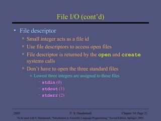 File I/O (cont’d) File descriptor Small integer acts as a file id Use file descriptors to access open files File descriptor is returned by the  open  and  create  systems calls Don’t have to open the three standard files Lowest three integers are assigned to these files stdin  (0) stdout  (1) stderr  (2) 